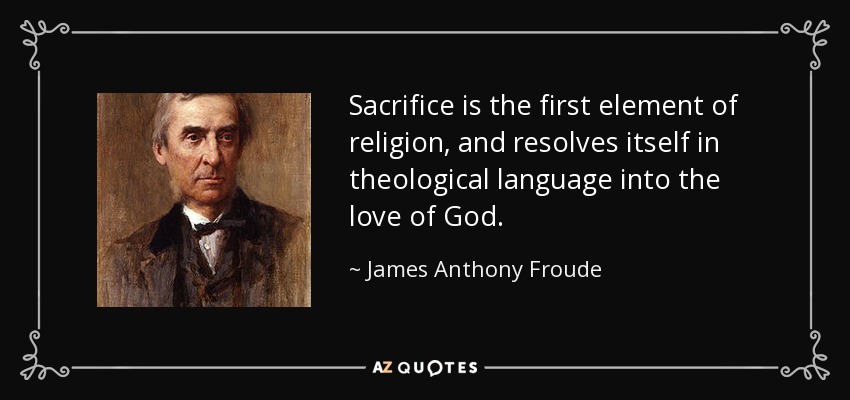 Sacrifice is the first element of religion, and resolves itself in theological language into the love of God. - James Anthony Froude