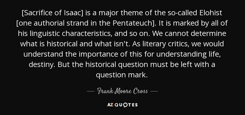 [Sacrifice of Isaac] is a major theme of the so-called Elohist [one authorial strand in the Pentateuch]. It is marked by all of his linguistic characteristics, and so on. We cannot determine what is historical and what isn't. As literary critics, we would understand the importance of this for understanding life, destiny. But the historical question must be left with a question mark. - Frank Moore Cross