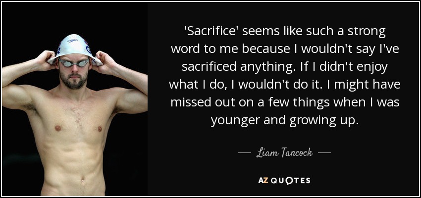 'Sacrifice' seems like such a strong word to me because I wouldn't say I've sacrificed anything. If I didn't enjoy what I do, I wouldn't do it. I might have missed out on a few things when I was younger and growing up. - Liam Tancock