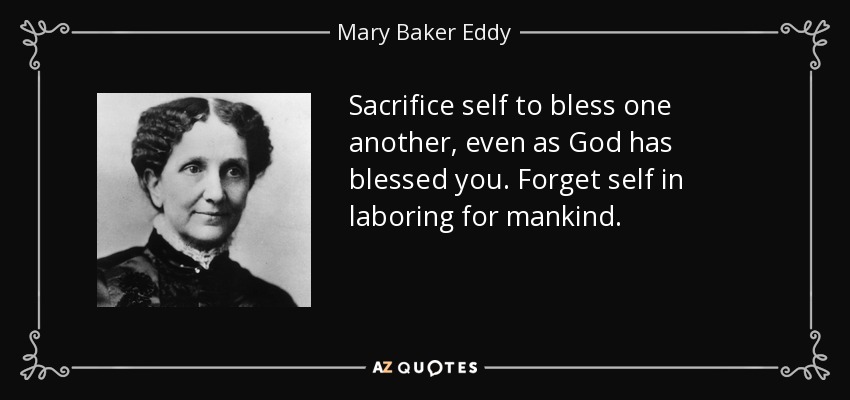 Sacrifice self to bless one another, even as God has blessed you. Forget self in laboring for mankind. - Mary Baker Eddy