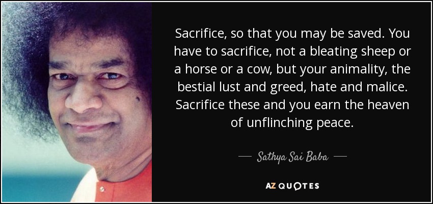 Sacrifice, so that you may be saved. You have to sacrifice, not a bleating sheep or a horse or a cow, but your animality, the bestial lust and greed, hate and malice. Sacrifice these and you earn the heaven of unflinching peace. - Sathya Sai Baba