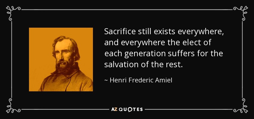 Sacrifice still exists everywhere, and everywhere the elect of each generation suffers for the salvation of the rest. - Henri Frederic Amiel