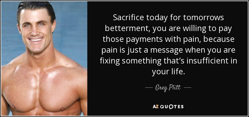 Sacrifice today for tomorrows betterment, you are willing to pay those payments with pain, because pain is just a message when you are fixing something that’s insufficient in your life. - Greg Plitt