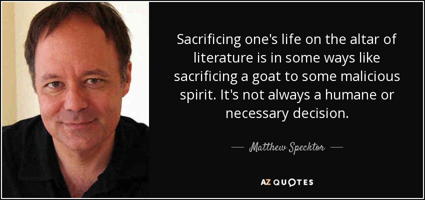 Sacrificing one's life on the altar of literature is in some ways like sacrificing a goat to some malicious spirit. It's not always a humane or necessary decision. - Matthew Specktor