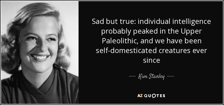 Sad but true: individual intelligence probably peaked in the Upper Paleolithic, and we have been self-domesticated creatures ever since - Kim Stanley