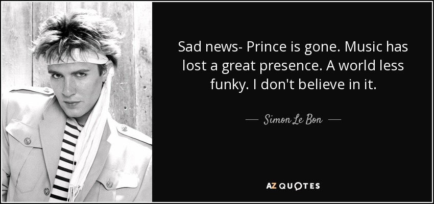 Sad news- Prince is gone. Music has lost a great presence. A world less funky. I don't believe in it. - Simon Le Bon