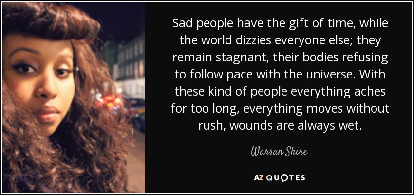 Sad people have the gift of time, while the world dizzies everyone else; they remain stagnant, their bodies refusing to follow pace with the universe. With these kind of people everything aches for too long, everything moves without rush, wounds are always wet. - Warsan Shire