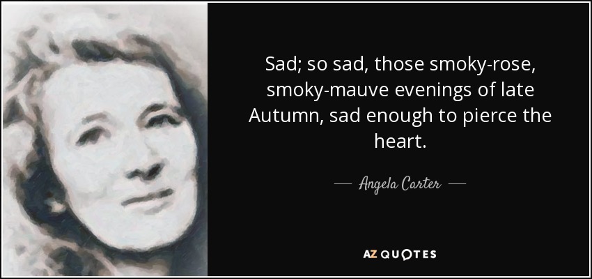 Sad; so sad, those smoky-rose, smoky-mauve evenings of late Autumn, sad enough to pierce the heart. - Angela Carter