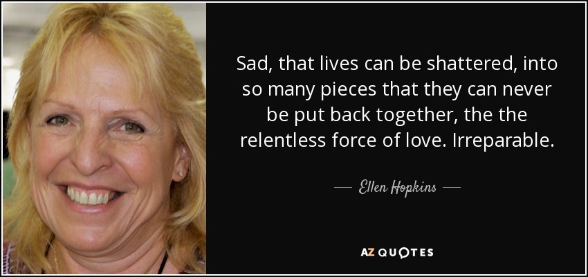 Sad, that lives can be shattered, into so many pieces that they can never be put back together, the the relentless force of love. Irreparable. - Ellen Hopkins