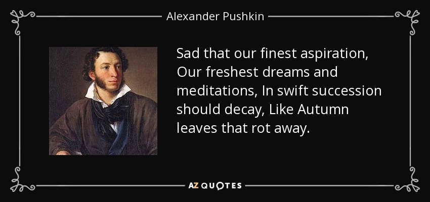 Sad that our finest aspiration, Our freshest dreams and meditations, In swift succession should decay, Like Autumn leaves that rot away. - Alexander Pushkin