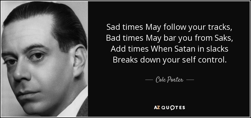 Sad times May follow your tracks, Bad times May bar you from Saks, Add times When Satan in slacks Breaks down your self control. - Cole Porter