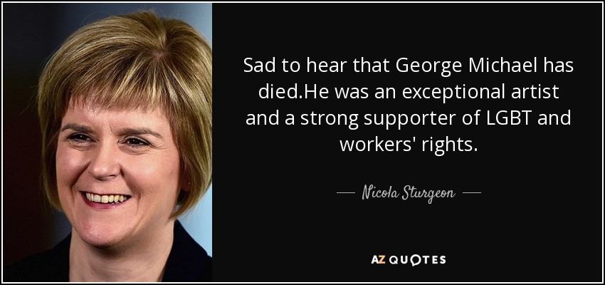 Sad to hear that George Michael has died.He was an exceptional artist and a strong supporter of LGBT and workers' rights. - Nicola Sturgeon