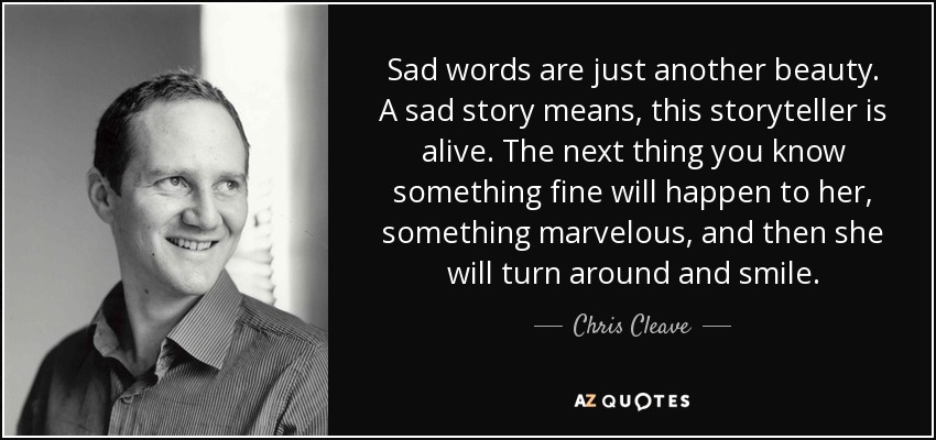 Sad words are just another beauty. A sad story means, this storyteller is alive. The next thing you know something fine will happen to her, something marvelous, and then she will turn around and smile. - Chris Cleave