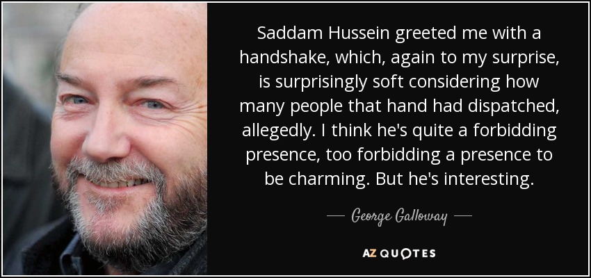 Saddam Hussein greeted me with a handshake, which, again to my surprise, is surprisingly soft considering how many people that hand had dispatched, allegedly. I think he's quite a forbidding presence, too forbidding a presence to be charming. But he's interesting. - George Galloway