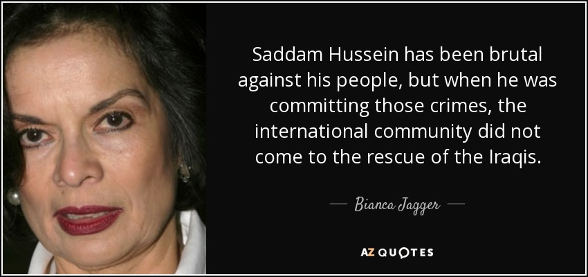 Saddam Hussein has been brutal against his people, but when he was committing those crimes, the international community did not come to the rescue of the Iraqis. - Bianca Jagger