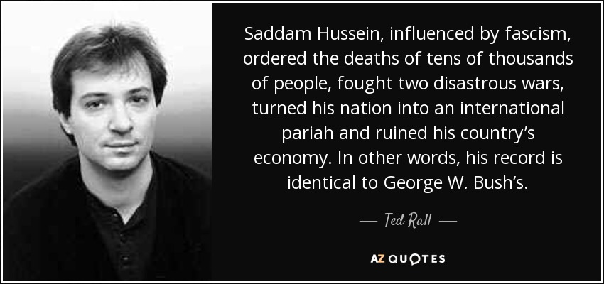 Saddam Hussein, influenced by fascism, ordered the deaths of tens of thousands of people, fought two disastrous wars, turned his nation into an international pariah and ruined his country’s economy. In other words, his record is identical to George W. Bush’s. - Ted Rall