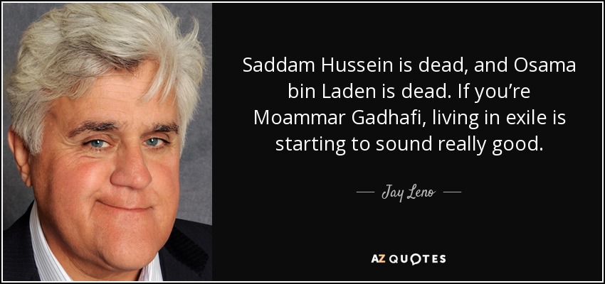 Saddam Hussein is dead, and Osama bin Laden is dead. If you’re Moammar Gadhafi, living in exile is starting to sound really good. - Jay Leno