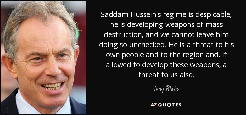 Saddam Hussein's regime is despicable, he is developing weapons of mass destruction, and we cannot leave him doing so unchecked. He is a threat to his own people and to the region and, if allowed to develop these weapons, a threat to us also. - Tony Blair