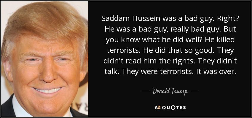 Saddam Hussein was a bad guy. Right? He was a bad guy, really bad guy. But you know what he did well? He killed terrorists. He did that so good. They didn't read him the rights. They didn't talk. They were terrorists. It was over. - Donald Trump