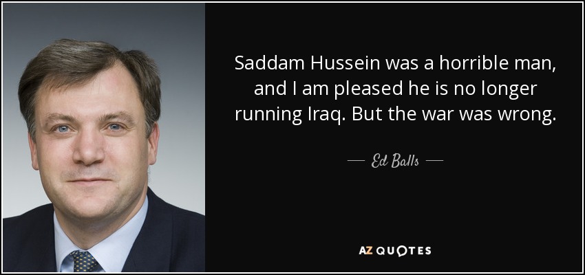 Saddam Hussein was a horrible man, and I am pleased he is no longer running Iraq. But the war was wrong. - Ed Balls