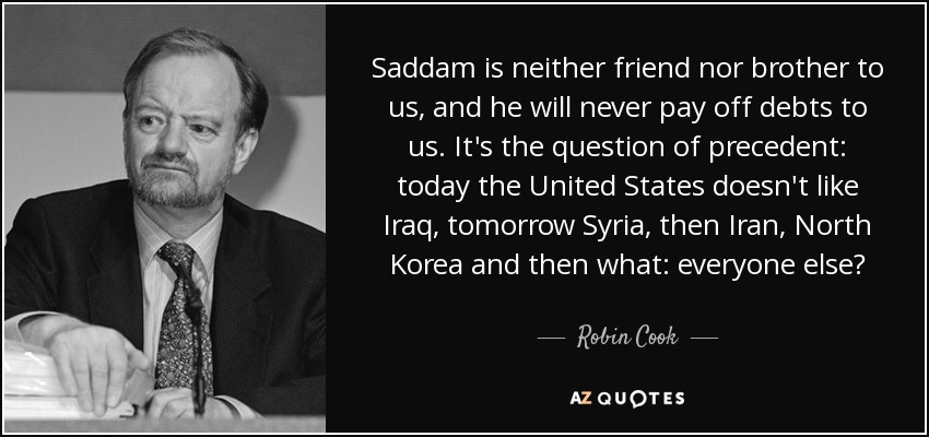 Saddam is neither friend nor brother to us, and he will never pay off debts to us. It's the question of precedent: today the United States doesn't like Iraq, tomorrow Syria, then Iran, North Korea and then what: everyone else? - Robin Cook