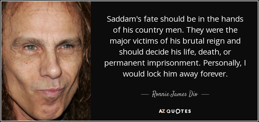 Saddam's fate should be in the hands of his country men. They were the major victims of his brutal reign and should decide his life, death, or permanent imprisonment. Personally, I would lock him away forever. - Ronnie James Dio