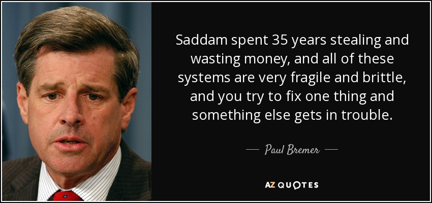 Saddam spent 35 years stealing and wasting money, and all of these systems are very fragile and brittle, and you try to fix one thing and something else gets in trouble. - Paul Bremer