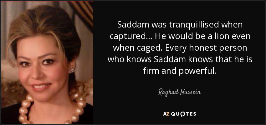 Saddam was tranquillised when captured ... He would be a lion even when caged. Every honest person who knows Saddam knows that he is firm and powerful. - Raghad Hussein