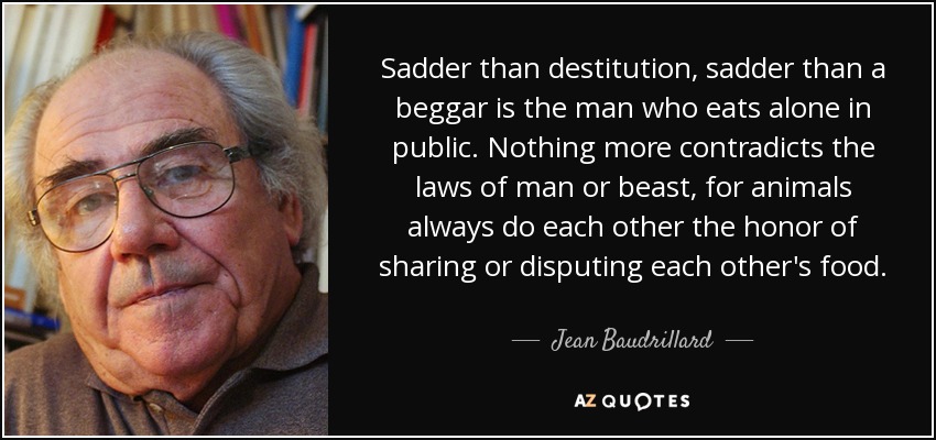 Sadder than destitution, sadder than a beggar is the man who eats alone in public. Nothing more contradicts the laws of man or beast, for animals always do each other the honor of sharing or disputing each other's food. - Jean Baudrillard