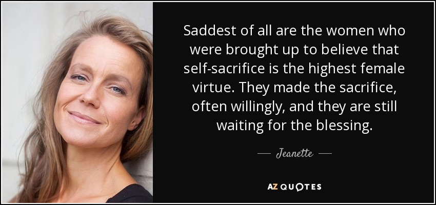 Saddest of all are the women who were brought up to believe that self-sacrifice is the highest female virtue. They made the sacrifice, often willingly, and they are still waiting for the blessing. - Jeanette