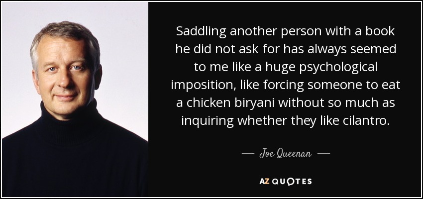 Saddling another person with a book he did not ask for has always seemed to me like a huge psychological imposition, like forcing someone to eat a chicken biryani without so much as inquiring whether they like cilantro. - Joe Queenan