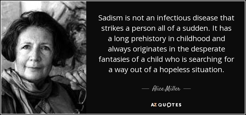 Sadism is not an infectious disease that strikes a person all of a sudden. It has a long prehistory in childhood and always originates in the desperate fantasies of a child who is searching for a way out of a hopeless situation. - Alice Miller