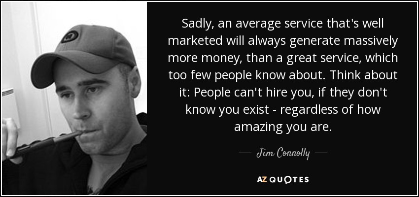 Sadly, an average service that's well marketed will always generate massively more money, than a great service, which too few people know about. Think about it: People can't hire you, if they don't know you exist - regardless of how amazing you are. - Jim Connolly