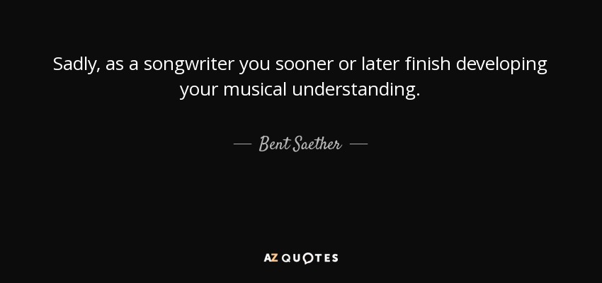 Sadly, as a songwriter you sooner or later finish developing your musical understanding. - Bent Saether