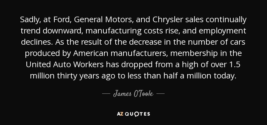 Sadly, at Ford, General Motors, and Chrysler sales continually trend downward, manufacturing costs rise, and employment declines. As the result of the decrease in the number of cars produced by American manufacturers, membership in the United Auto Workers has dropped from a high of over 1.5 million thirty years ago to less than half a million today. - James O'Toole