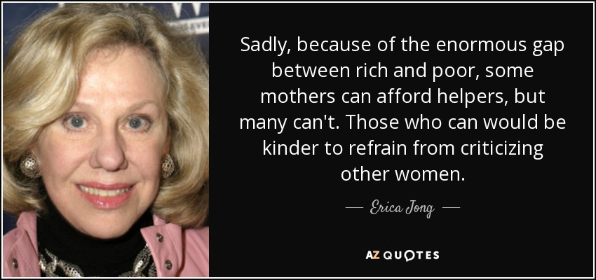 Sadly, because of the enormous gap between rich and poor, some mothers can afford helpers, but many can't. Those who can would be kinder to refrain from criticizing other women. - Erica Jong