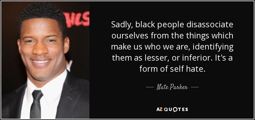 Sadly, black people disassociate ourselves from the things which make us who we are, identifying them as lesser, or inferior. It's a form of self hate. - Nate Parker