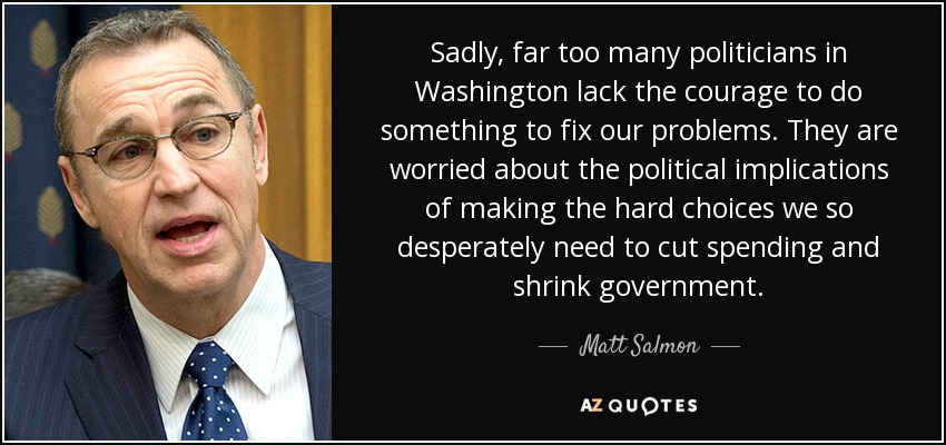 Sadly, far too many politicians in Washington lack the courage to do something to fix our problems. They are worried about the political implications of making the hard choices we so desperately need to cut spending and shrink government. - Matt Salmon