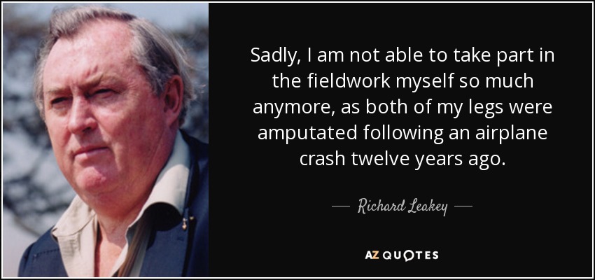 Sadly, I am not able to take part in the fieldwork myself so much anymore, as both of my legs were amputated following an airplane crash twelve years ago. - Richard Leakey