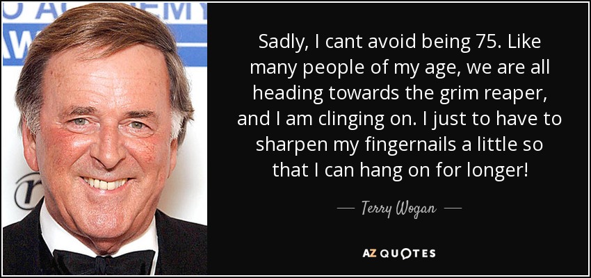 Sadly, I cant avoid being 75. Like many people of my age, we are all heading towards the grim reaper, and I am clinging on. I just to have to sharpen my fingernails a little so that I can hang on for longer! - Terry Wogan