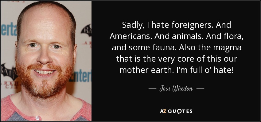 Sadly, I hate foreigners. And Americans. And animals. And flora, and some fauna. Also the magma that is the very core of this our mother earth. I'm full o' hate! - Joss Whedon