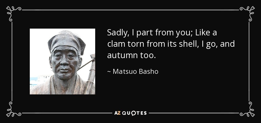 Sadly, I part from you; Like a clam torn from its shell, I go, and autumn too. - Matsuo Basho