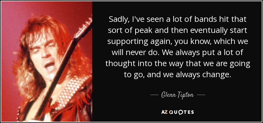 Sadly, I've seen a lot of bands hit that sort of peak and then eventually start supporting again, you know, which we will never do. We always put a lot of thought into the way that we are going to go, and we always change. - Glenn Tipton