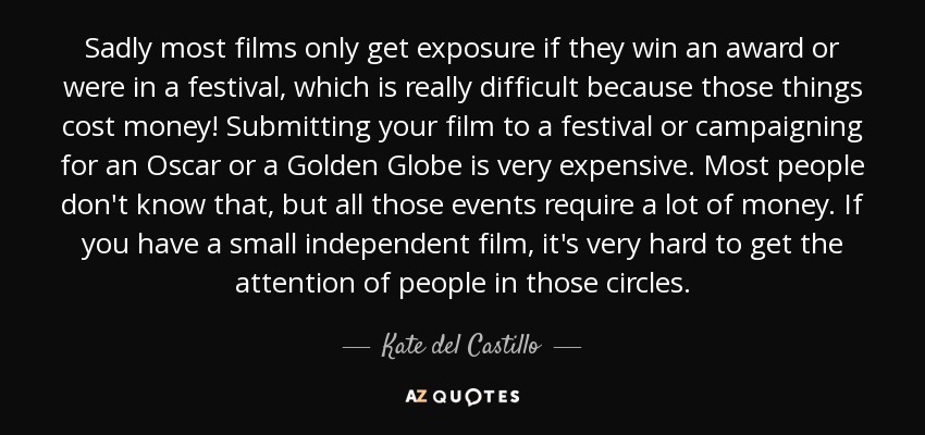 Sadly most films only get exposure if they win an award or were in a festival, which is really difficult because those things cost money! Submitting your film to a festival or campaigning for an Oscar or a Golden Globe is very expensive. Most people don't know that, but all those events require a lot of money. If you have a small independent film, it's very hard to get the attention of people in those circles. - Kate del Castillo