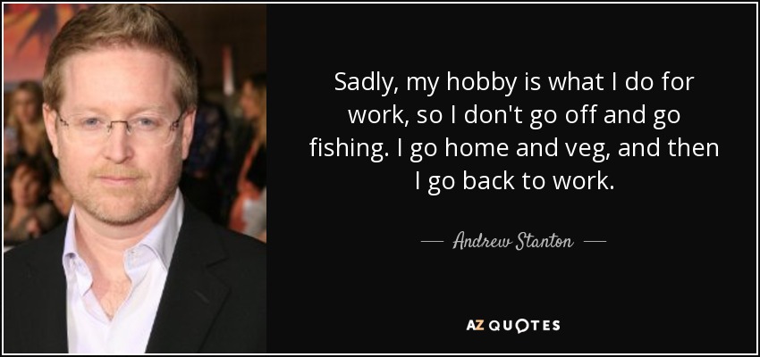Sadly, my hobby is what I do for work, so I don't go off and go fishing. I go home and veg, and then I go back to work. - Andrew Stanton
