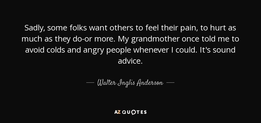 Sadly, some folks want others to feel their pain, to hurt as much as they do-or more. My grandmother once told me to avoid colds and angry people whenever I could. It's sound advice. - Walter Inglis Anderson