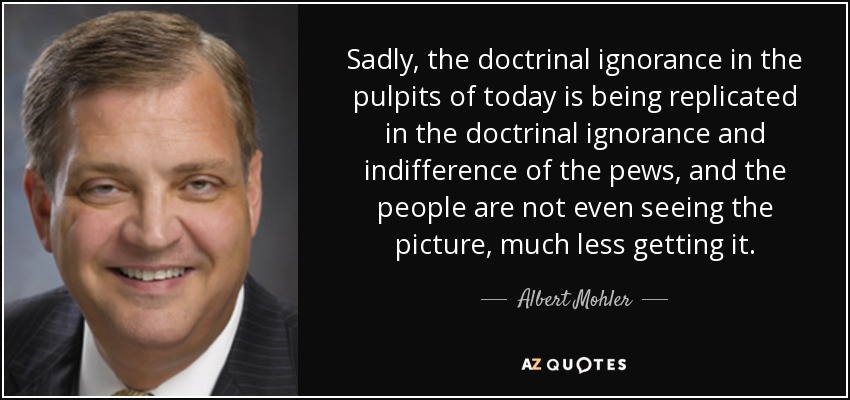 Sadly, the doctrinal ignorance in the pulpits of today is being replicated in the doctrinal ignorance and indifference of the pews, and the people are not even seeing the picture, much less getting it. - Albert Mohler