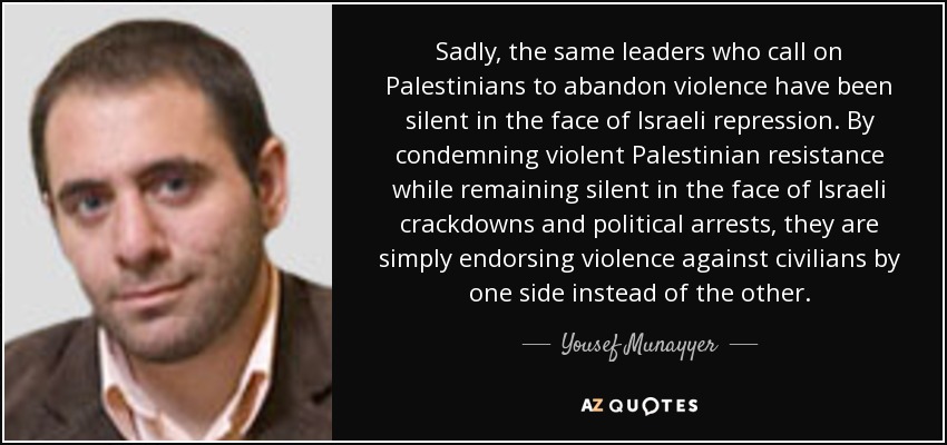Sadly, the same leaders who call on Palestinians to abandon violence have been silent in the face of Israeli repression. By condemning violent Palestinian resistance while remaining silent in the face of Israeli crackdowns and political arrests, they are simply endorsing violence against civilians by one side instead of the other. - Yousef Munayyer