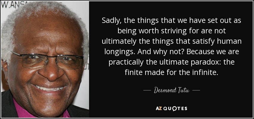Sadly, the things that we have set out as being worth striving for are not ultimately the things that satisfy human longings. And why not? Because we are practically the ultimate paradox: the finite made for the infinite. - Desmond Tutu