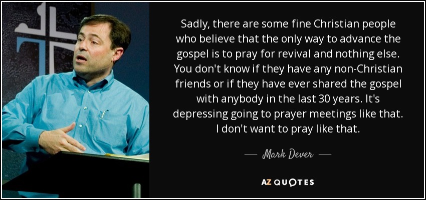 Sadly, there are some fine Christian people who believe that the only way to advance the gospel is to pray for revival and nothing else. You don't know if they have any non-Christian friends or if they have ever shared the gospel with anybody in the last 30 years. It's depressing going to prayer meetings like that. I don't want to pray like that. - Mark Dever